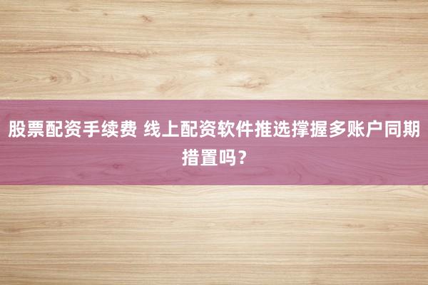 股票配资手续费 线上配资软件推选撑握多账户同期措置吗？