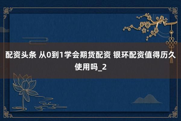 配资头条 从0到1学会期货配资 银环配资值得历久使用吗_2